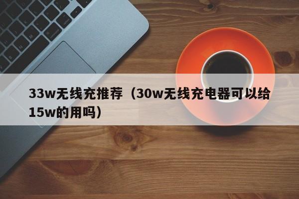 33w无线充推荐(30w无线充电器可以给15w的用吗)
