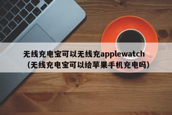 无线充电宝可以无线充applewatch(无线充电宝可以给苹果手机充电吗)