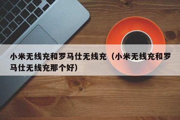 小米无线充和罗马仕无线充(小米无线充和罗马仕无线充那个好)