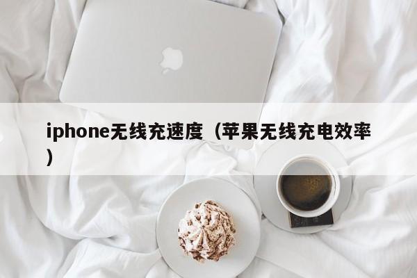 iphone无线充速度(苹果无线充电效率)