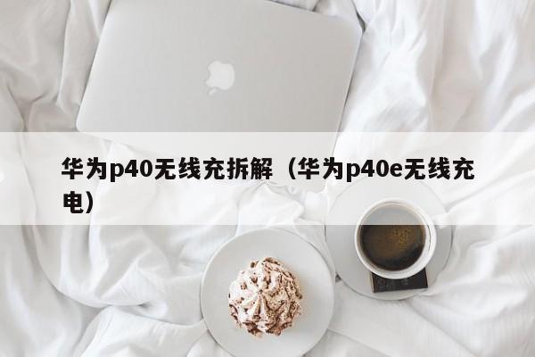 华为p40无线充拆解(华为p40e无线充电)