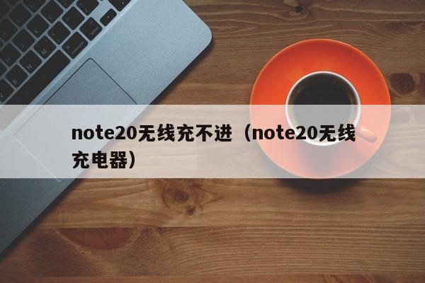 note20无线充不进(note20无线充电器)