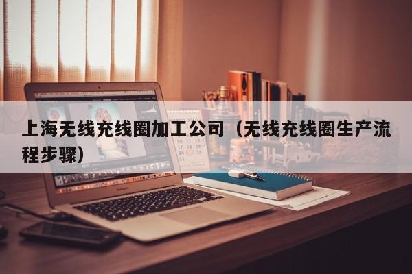 上海无线充线圈加工公司(无线充线圈生产流程步骤)