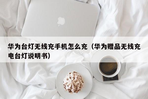 华为台灯无线充手机怎么充(华为赠品无线充电台灯说明书)