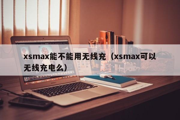 xsmax能不能用无线充(xsmax可以无线充电么)