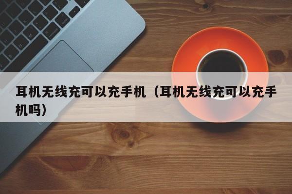 耳机无线充可以充手机(耳机无线充可以充手机吗)