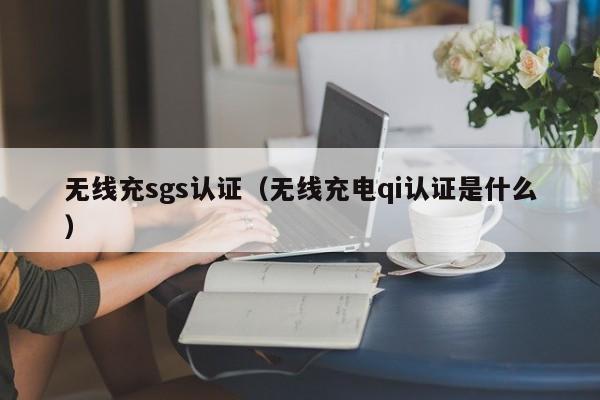 无线充sgs认证(无线充电qi认证是什么)