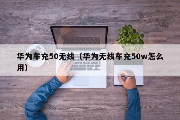 华为车充50无线(华为无线车充50w怎么用)