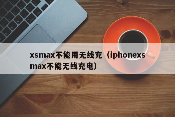 xsmax不能用无线充(iphonexsmax不能无线充电)