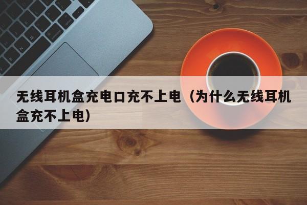 无线耳机盒充电口充不上电(为什么无线耳机盒充不上电)