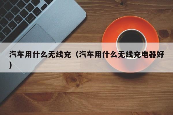 汽车用什么无线充(汽车用什么无线充电器好)