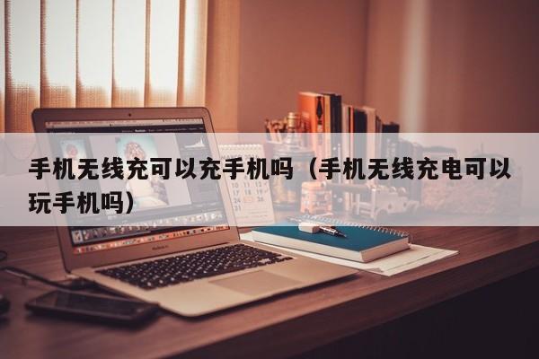 手机无线充可以充手机吗(手机无线充电可以玩手机吗)