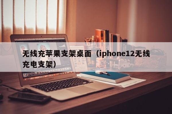 无线充苹果支架桌面(iphone12无线充电支架)