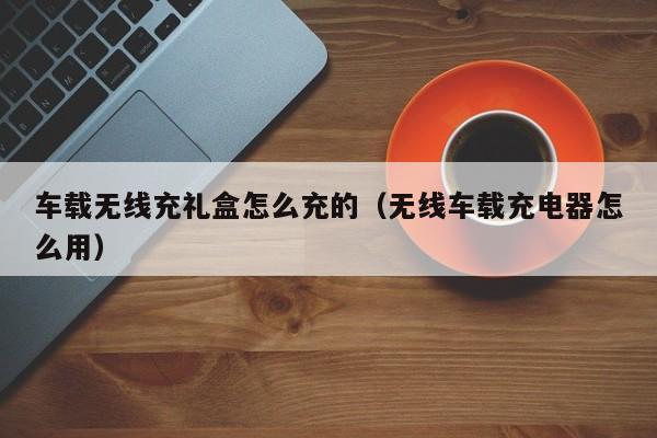 车载无线充礼盒怎么充的(无线车载充电器怎么用)