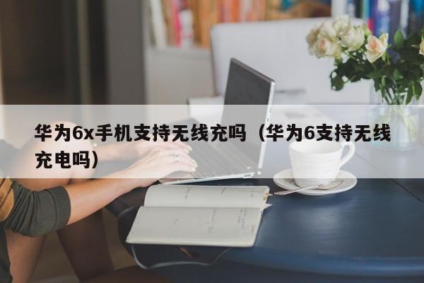 华为6x手机支持无线充吗(华为6支持无线充电吗)