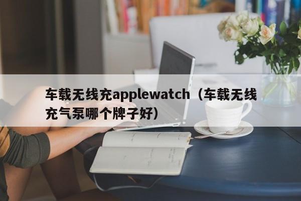 车载无线充applewatch(车载无线充气泵哪个牌子好)