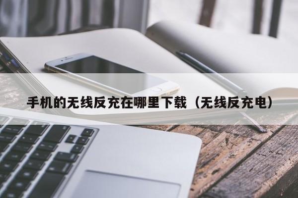 手机的无线反充在哪里下载(无线反充电)