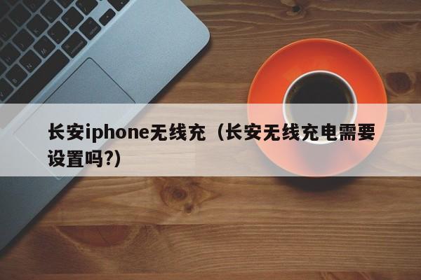 长安iphone无线充(长安无线充电需要设置吗?)