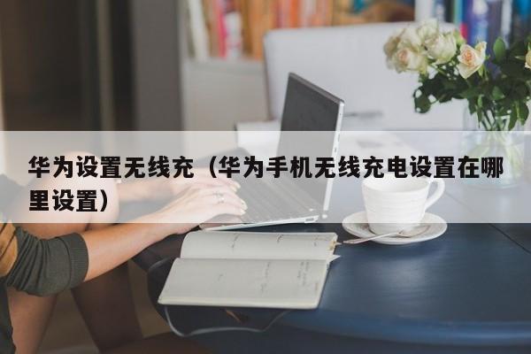 华为设置无线充(华为手机无线充电设置在哪里设置)