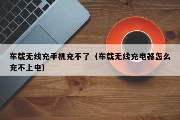 车载无线充手机充不了(车载无线充电器怎么充不上电)
